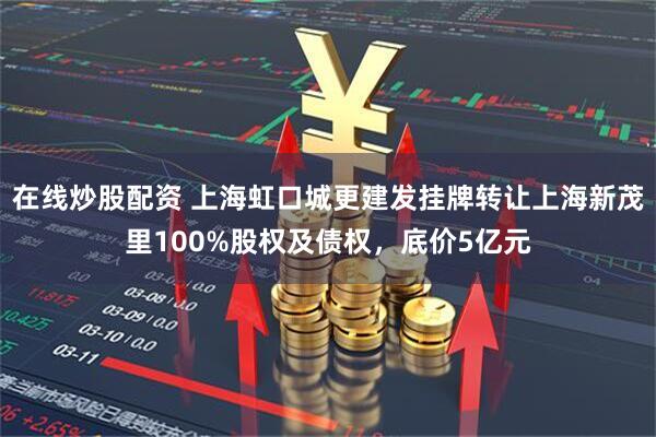 在线炒股配资 上海虹口城更建发挂牌转让上海新茂里100%股权及债权，底价5亿元