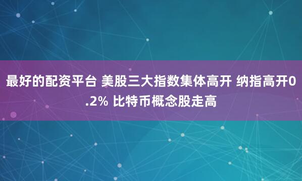 最好的配资平台 美股三大指数集体高开 纳指高开0.2% 比特币概念股走高