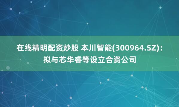在线精明配资炒股 本川智能(300964.SZ)：拟与芯华睿等设立合资公司