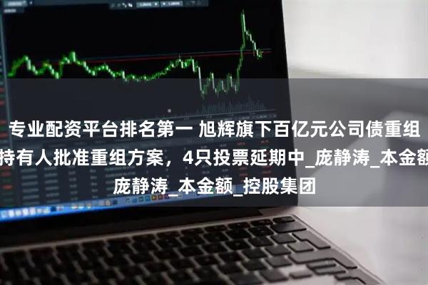 专业配资平台排名第一 旭辉旗下百亿元公司债重组：3只债券持有人批准重组方案，4只投票延期中_庞静涛_本金额_控股集团