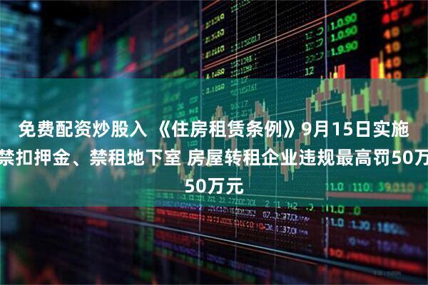 免费配资炒股入 《住房租赁条例》9月15日实施：禁扣押金、禁租地下室 房屋转租企业违规最高罚50万元