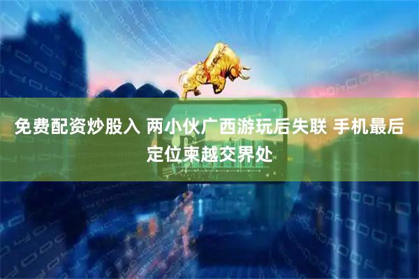 免费配资炒股入 两小伙广西游玩后失联 手机最后定位柬越交界处