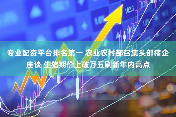 专业配资平台排名第一 农业农村部召集头部猪企座谈 生猪期价上破万五刷新年内高点