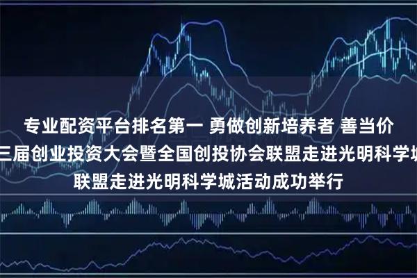 专业配资平台排名第一 勇做创新培养者 善当价值发现者 第十三届创业投资大会暨全国创投协会联盟走进光明科学城活动成功举行