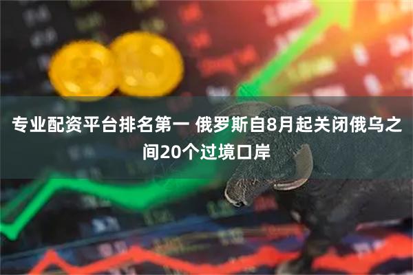 专业配资平台排名第一 俄罗斯自8月起关闭俄乌之间20个过境口岸
