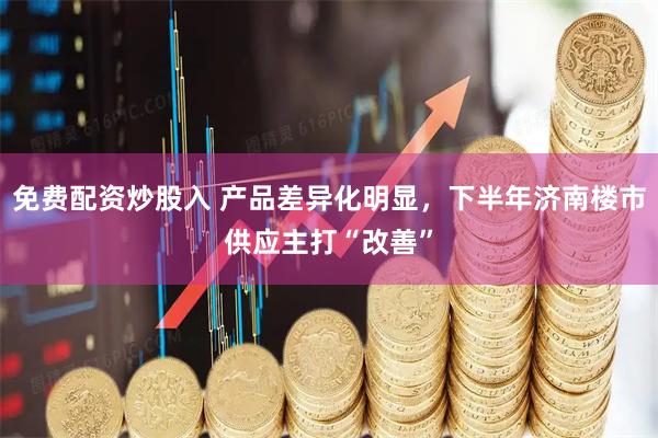 免费配资炒股入 产品差异化明显，下半年济南楼市供应主打“改善”