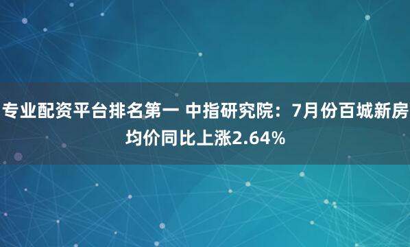 专业配资平台排名第一 中指研究院：7月份百城新房均价同比上涨2.64%
