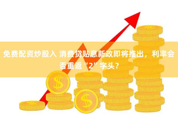 免费配资炒股入 消费贷贴息新政即将推出，利率会否重返“2”字头？