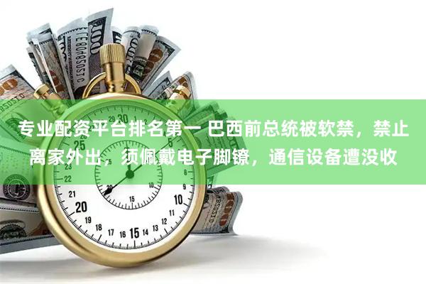 专业配资平台排名第一 巴西前总统被软禁，禁止离家外出，须佩戴电子脚镣，通信设备遭没收