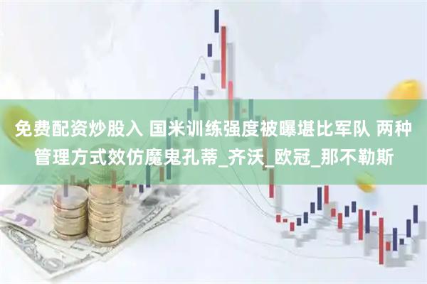免费配资炒股入 国米训练强度被曝堪比军队 两种管理方式效仿魔鬼孔蒂_齐沃_欧冠_那不勒斯