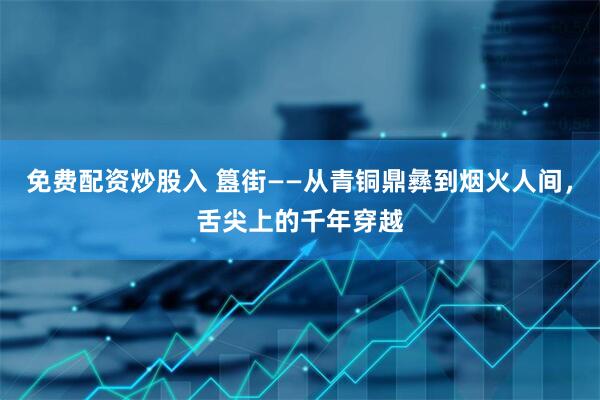 免费配资炒股入 簋街——从青铜鼎彝到烟火人间，舌尖上的千年穿越