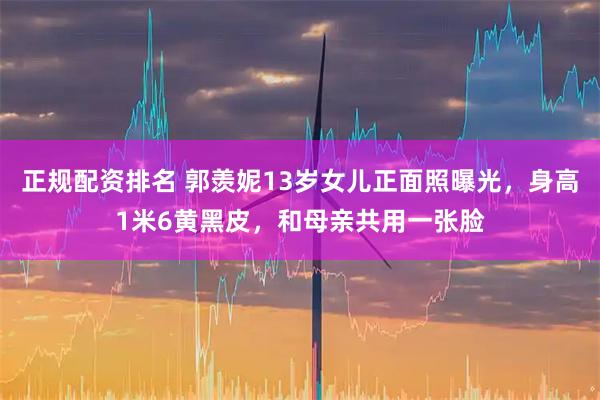 正规配资排名 郭羡妮13岁女儿正面照曝光，身高1米6黄黑皮，和母亲共用一张脸