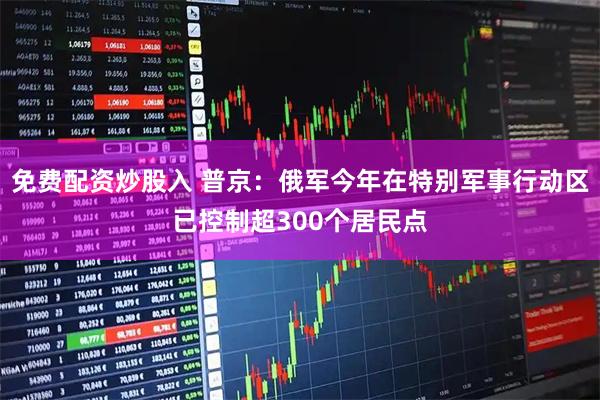 免费配资炒股入 普京：俄军今年在特别军事行动区已控制超300个居民点