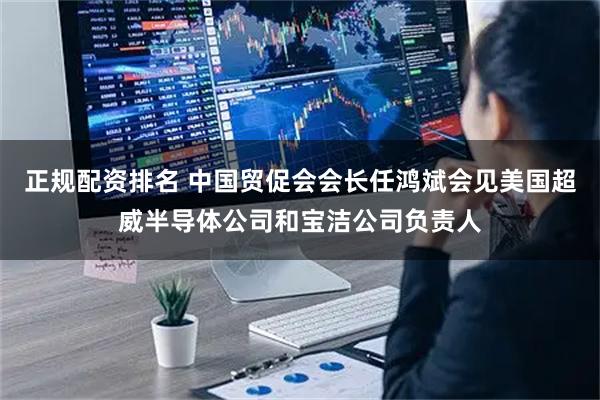 正规配资排名 中国贸促会会长任鸿斌会见美国超威半导体公司和宝洁公司负责人