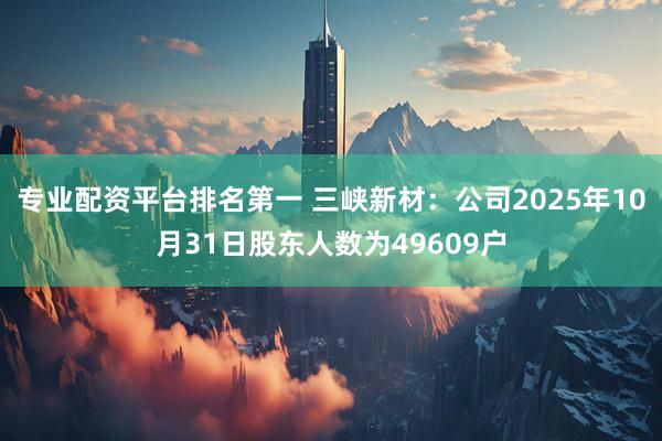 专业配资平台排名第一 三峡新材：公司2025年10月31日股东人数为49609户