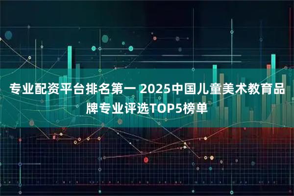 专业配资平台排名第一 2025中国儿童美术教育品牌专业评选TOP5榜单