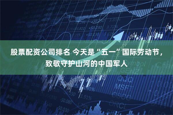 股票配资公司排名 今天是“五一”国际劳动节，致敬守护山河的中国军人