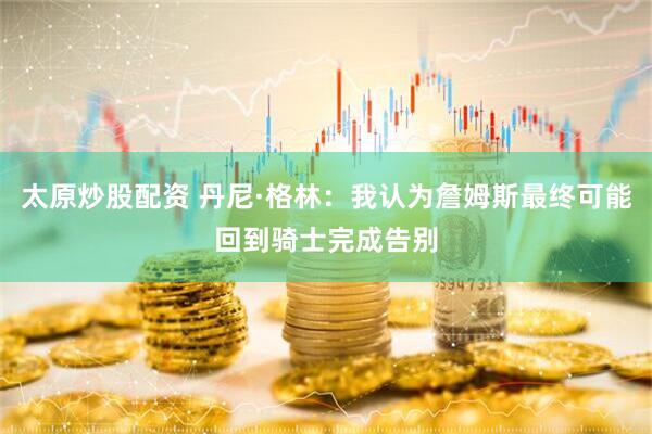 太原炒股配资 丹尼·格林：我认为詹姆斯最终可能回到骑士完成告别
