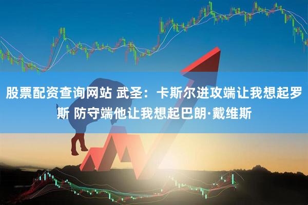 股票配资查询网站 武圣：卡斯尔进攻端让我想起罗斯 防守端他让我想起巴朗·戴维斯