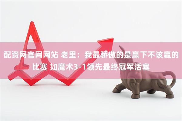 配资网官网网站 老里：我最骄傲的是赢下不该赢的比赛 如魔术3-1领先最终冠军活塞