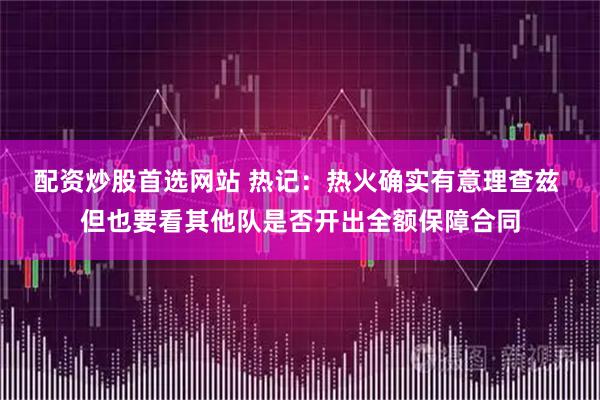 配资炒股首选网站 热记：热火确实有意理查兹 但也要看其他队是否开出全额保障合同