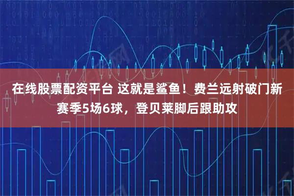 在线股票配资平台 这就是鲨鱼！费兰远射破门新赛季5场6球，登贝莱脚后跟助攻
