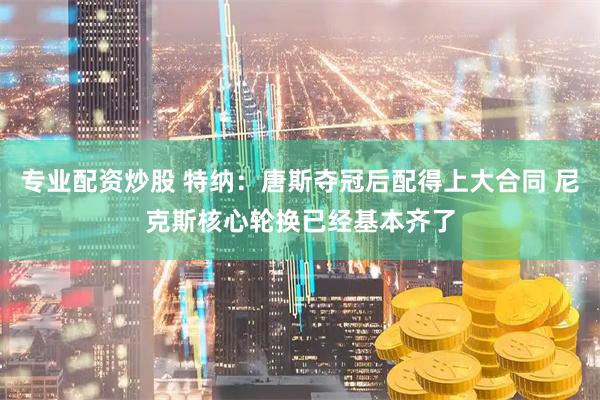 专业配资炒股 特纳：唐斯夺冠后配得上大合同 尼克斯核心轮换已经基本齐了