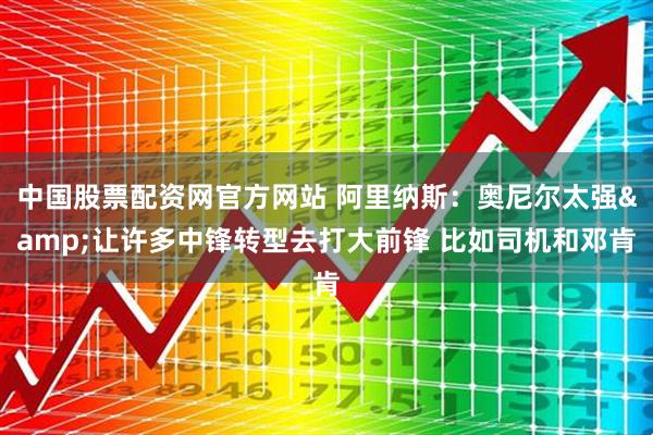 中国股票配资网官方网站 阿里纳斯：奥尼尔太强&让许多中锋转型去打大前锋 比如司机和邓肯